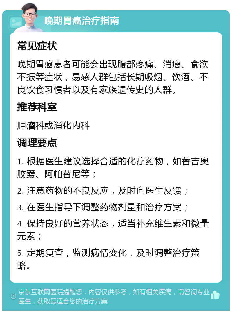 晚期胃癌治疗指南 常见症状 晚期胃癌患者可能会出现腹部疼痛、消瘦、食欲不振等症状，易感人群包括长期吸烟、饮酒、不良饮食习惯者以及有家族遗传史的人群。 推荐科室 肿瘤科或消化内科 调理要点 1. 根据医生建议选择合适的化疗药物，如替吉奥胶囊、阿帕替尼等； 2. 注意药物的不良反应，及时向医生反馈； 3. 在医生指导下调整药物剂量和治疗方案； 4. 保持良好的营养状态，适当补充维生素和微量元素； 5. 定期复查，监测病情变化，及时调整治疗策略。