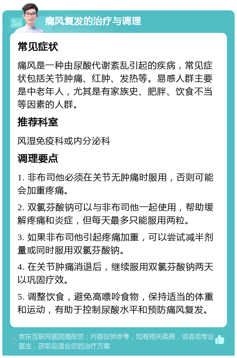 痛风复发的治疗与调理 常见症状 痛风是一种由尿酸代谢紊乱引起的疾病，常见症状包括关节肿痛、红肿、发热等。易感人群主要是中老年人，尤其是有家族史、肥胖、饮食不当等因素的人群。 推荐科室 风湿免疫科或内分泌科 调理要点 1. 非布司他必须在关节无肿痛时服用，否则可能会加重疼痛。 2. 双氯芬酸钠可以与非布司他一起使用，帮助缓解疼痛和炎症，但每天最多只能服用两粒。 3. 如果非布司他引起疼痛加重，可以尝试减半剂量或同时服用双氯芬酸钠。 4. 在关节肿痛消退后，继续服用双氯芬酸钠两天以巩固疗效。 5. 调整饮食，避免高嘌呤食物，保持适当的体重和运动，有助于控制尿酸水平和预防痛风复发。