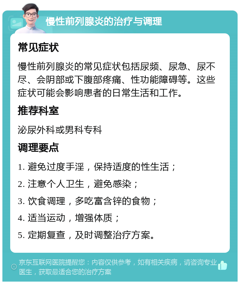 慢性前列腺炎的治疗与调理 常见症状 慢性前列腺炎的常见症状包括尿频、尿急、尿不尽、会阴部或下腹部疼痛、性功能障碍等。这些症状可能会影响患者的日常生活和工作。 推荐科室 泌尿外科或男科专科 调理要点 1. 避免过度手淫，保持适度的性生活； 2. 注意个人卫生，避免感染； 3. 饮食调理，多吃富含锌的食物； 4. 适当运动，增强体质； 5. 定期复查，及时调整治疗方案。