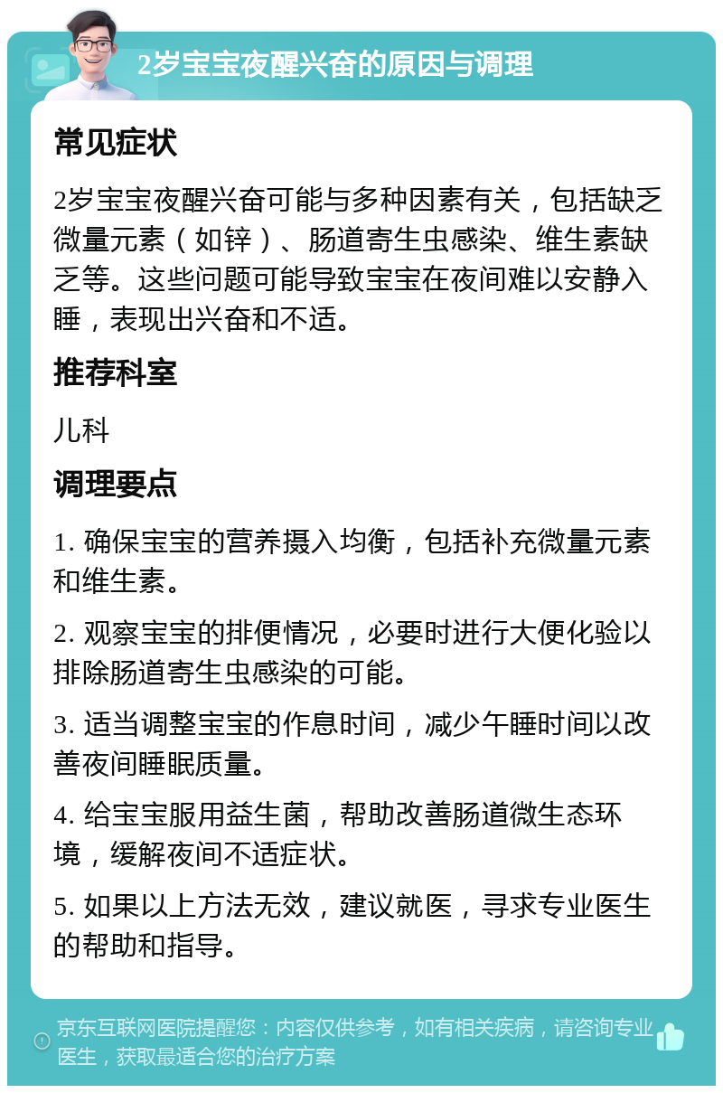 2岁宝宝夜醒兴奋的原因与调理 常见症状 2岁宝宝夜醒兴奋可能与多种因素有关，包括缺乏微量元素（如锌）、肠道寄生虫感染、维生素缺乏等。这些问题可能导致宝宝在夜间难以安静入睡，表现出兴奋和不适。 推荐科室 儿科 调理要点 1. 确保宝宝的营养摄入均衡，包括补充微量元素和维生素。 2. 观察宝宝的排便情况，必要时进行大便化验以排除肠道寄生虫感染的可能。 3. 适当调整宝宝的作息时间，减少午睡时间以改善夜间睡眠质量。 4. 给宝宝服用益生菌，帮助改善肠道微生态环境，缓解夜间不适症状。 5. 如果以上方法无效，建议就医，寻求专业医生的帮助和指导。