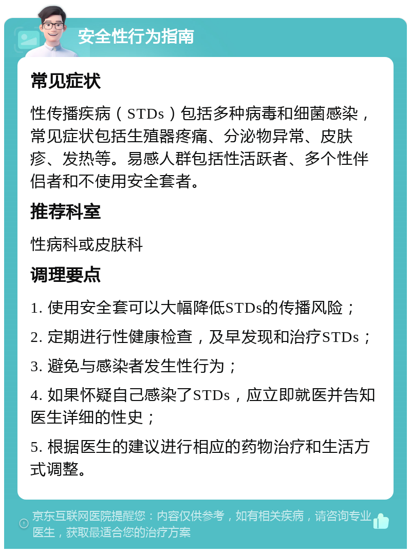 安全性行为指南 常见症状 性传播疾病（STDs）包括多种病毒和细菌感染，常见症状包括生殖器疼痛、分泌物异常、皮肤疹、发热等。易感人群包括性活跃者、多个性伴侣者和不使用安全套者。 推荐科室 性病科或皮肤科 调理要点 1. 使用安全套可以大幅降低STDs的传播风险； 2. 定期进行性健康检查，及早发现和治疗STDs； 3. 避免与感染者发生性行为； 4. 如果怀疑自己感染了STDs，应立即就医并告知医生详细的性史； 5. 根据医生的建议进行相应的药物治疗和生活方式调整。