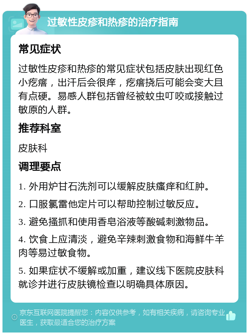 过敏性皮疹和热疹的治疗指南 常见症状 过敏性皮疹和热疹的常见症状包括皮肤出现红色小疙瘩，出汗后会很痒，疙瘩挠后可能会变大且有点硬。易感人群包括曾经被蚊虫叮咬或接触过敏原的人群。 推荐科室 皮肤科 调理要点 1. 外用炉甘石洗剂可以缓解皮肤瘙痒和红肿。 2. 口服氯雷他定片可以帮助控制过敏反应。 3. 避免搔抓和使用香皂浴液等酸碱刺激物品。 4. 饮食上应清淡，避免辛辣刺激食物和海鲜牛羊肉等易过敏食物。 5. 如果症状不缓解或加重，建议线下医院皮肤科就诊并进行皮肤镜检查以明确具体原因。