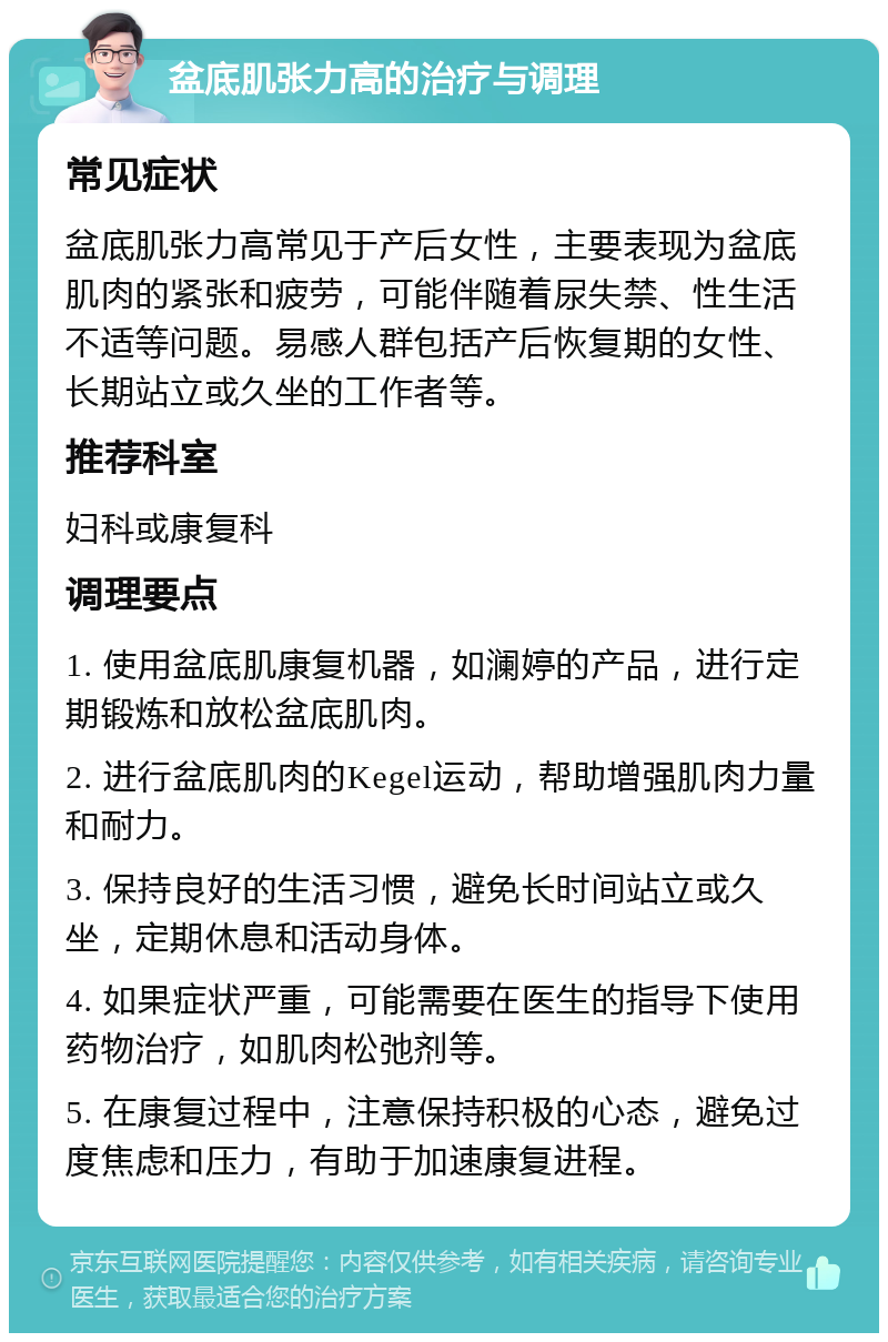 盆底肌张力高的治疗与调理 常见症状 盆底肌张力高常见于产后女性，主要表现为盆底肌肉的紧张和疲劳，可能伴随着尿失禁、性生活不适等问题。易感人群包括产后恢复期的女性、长期站立或久坐的工作者等。 推荐科室 妇科或康复科 调理要点 1. 使用盆底肌康复机器，如澜婷的产品，进行定期锻炼和放松盆底肌肉。 2. 进行盆底肌肉的Kegel运动，帮助增强肌肉力量和耐力。 3. 保持良好的生活习惯，避免长时间站立或久坐，定期休息和活动身体。 4. 如果症状严重，可能需要在医生的指导下使用药物治疗，如肌肉松弛剂等。 5. 在康复过程中，注意保持积极的心态，避免过度焦虑和压力，有助于加速康复进程。