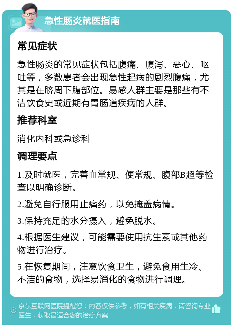 急性肠炎就医指南 常见症状 急性肠炎的常见症状包括腹痛、腹泻、恶心、呕吐等，多数患者会出现急性起病的剧烈腹痛，尤其是在脐周下腹部位。易感人群主要是那些有不洁饮食史或近期有胃肠道疾病的人群。 推荐科室 消化内科或急诊科 调理要点 1.及时就医，完善血常规、便常规、腹部B超等检查以明确诊断。 2.避免自行服用止痛药，以免掩盖病情。 3.保持充足的水分摄入，避免脱水。 4.根据医生建议，可能需要使用抗生素或其他药物进行治疗。 5.在恢复期间，注意饮食卫生，避免食用生冷、不洁的食物，选择易消化的食物进行调理。