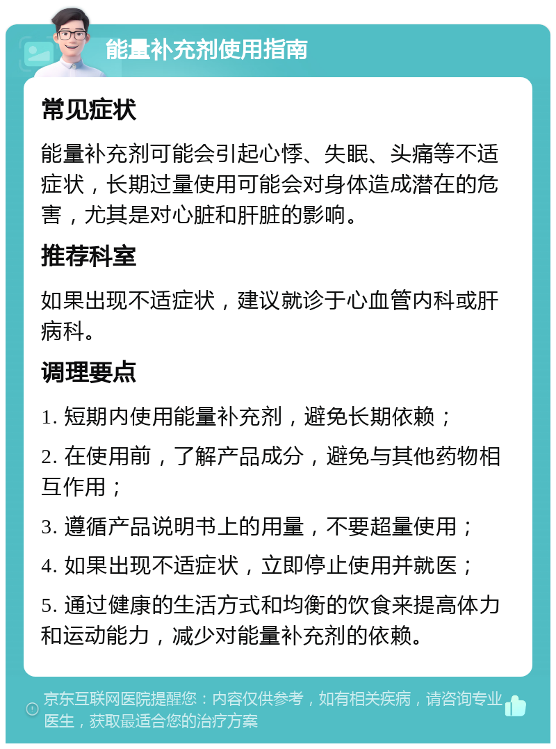 能量补充剂使用指南 常见症状 能量补充剂可能会引起心悸、失眠、头痛等不适症状，长期过量使用可能会对身体造成潜在的危害，尤其是对心脏和肝脏的影响。 推荐科室 如果出现不适症状，建议就诊于心血管内科或肝病科。 调理要点 1. 短期内使用能量补充剂，避免长期依赖； 2. 在使用前，了解产品成分，避免与其他药物相互作用； 3. 遵循产品说明书上的用量，不要超量使用； 4. 如果出现不适症状，立即停止使用并就医； 5. 通过健康的生活方式和均衡的饮食来提高体力和运动能力，减少对能量补充剂的依赖。