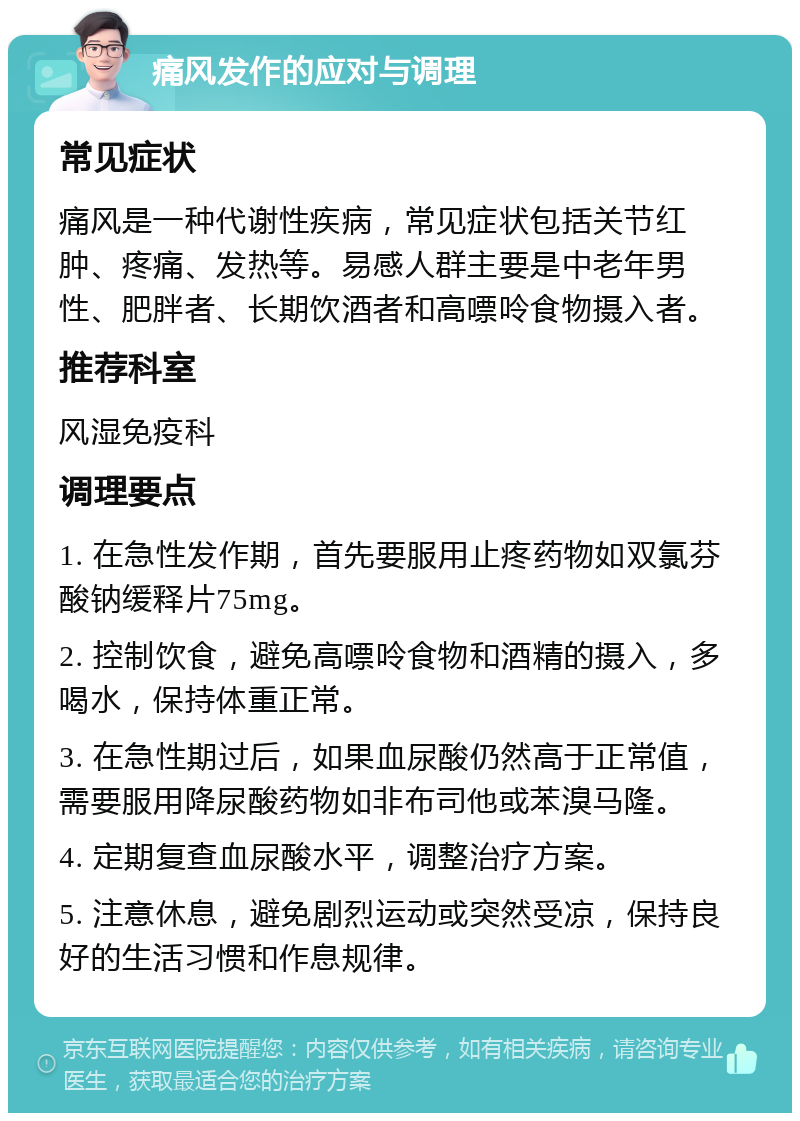 痛风发作的应对与调理 常见症状 痛风是一种代谢性疾病，常见症状包括关节红肿、疼痛、发热等。易感人群主要是中老年男性、肥胖者、长期饮酒者和高嘌呤食物摄入者。 推荐科室 风湿免疫科 调理要点 1. 在急性发作期，首先要服用止疼药物如双氯芬酸钠缓释片75mg。 2. 控制饮食，避免高嘌呤食物和酒精的摄入，多喝水，保持体重正常。 3. 在急性期过后，如果血尿酸仍然高于正常值，需要服用降尿酸药物如非布司他或苯溴马隆。 4. 定期复查血尿酸水平，调整治疗方案。 5. 注意休息，避免剧烈运动或突然受凉，保持良好的生活习惯和作息规律。