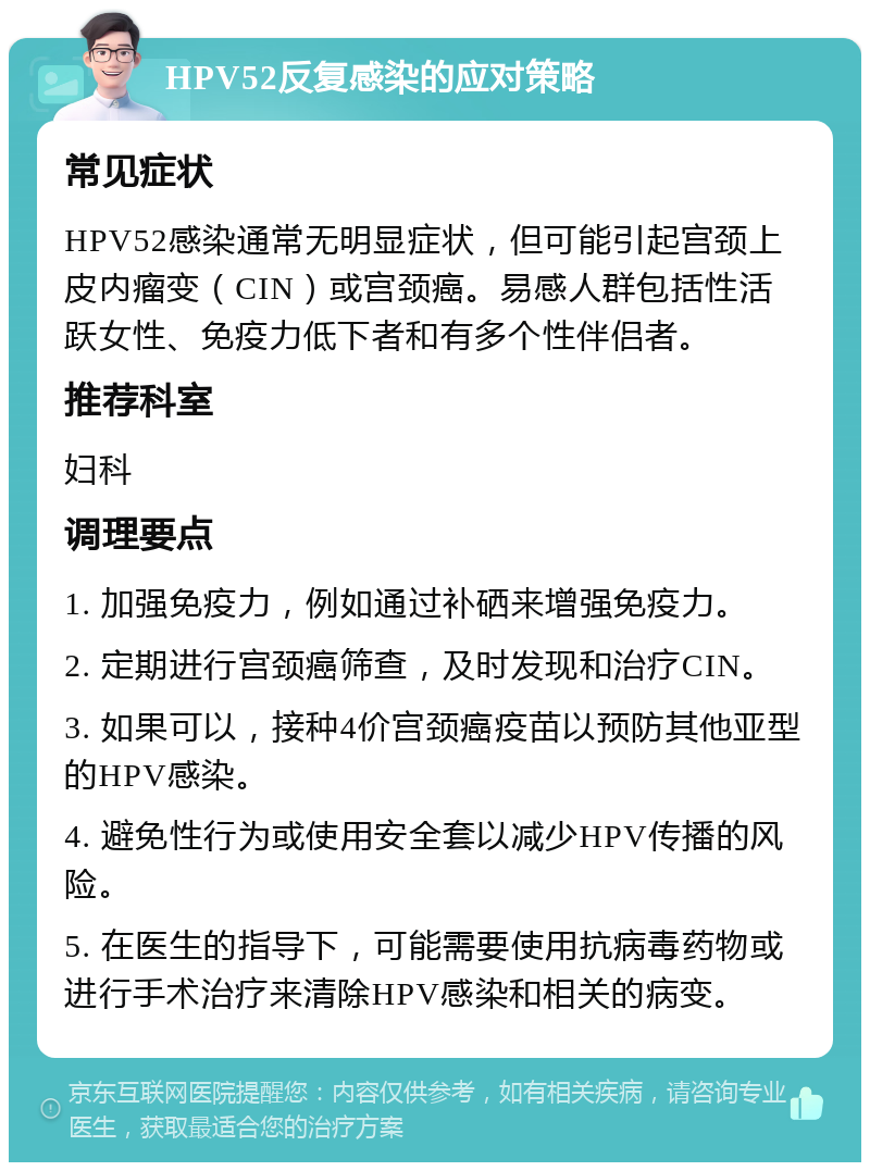 HPV52反复感染的应对策略 常见症状 HPV52感染通常无明显症状，但可能引起宫颈上皮内瘤变（CIN）或宫颈癌。易感人群包括性活跃女性、免疫力低下者和有多个性伴侣者。 推荐科室 妇科 调理要点 1. 加强免疫力，例如通过补硒来增强免疫力。 2. 定期进行宫颈癌筛查，及时发现和治疗CIN。 3. 如果可以，接种4价宫颈癌疫苗以预防其他亚型的HPV感染。 4. 避免性行为或使用安全套以减少HPV传播的风险。 5. 在医生的指导下，可能需要使用抗病毒药物或进行手术治疗来清除HPV感染和相关的病变。