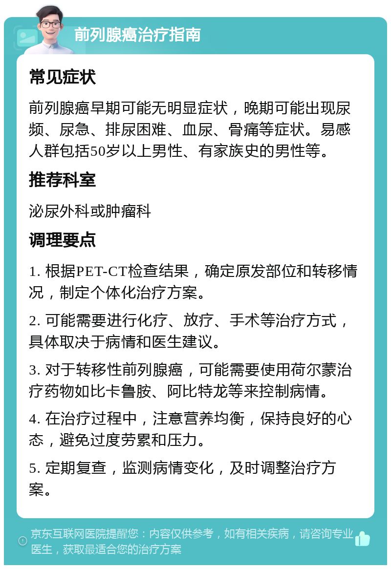 前列腺癌治疗指南 常见症状 前列腺癌早期可能无明显症状，晚期可能出现尿频、尿急、排尿困难、血尿、骨痛等症状。易感人群包括50岁以上男性、有家族史的男性等。 推荐科室 泌尿外科或肿瘤科 调理要点 1. 根据PET-CT检查结果，确定原发部位和转移情况，制定个体化治疗方案。 2. 可能需要进行化疗、放疗、手术等治疗方式，具体取决于病情和医生建议。 3. 对于转移性前列腺癌，可能需要使用荷尔蒙治疗药物如比卡鲁胺、阿比特龙等来控制病情。 4. 在治疗过程中，注意营养均衡，保持良好的心态，避免过度劳累和压力。 5. 定期复查，监测病情变化，及时调整治疗方案。