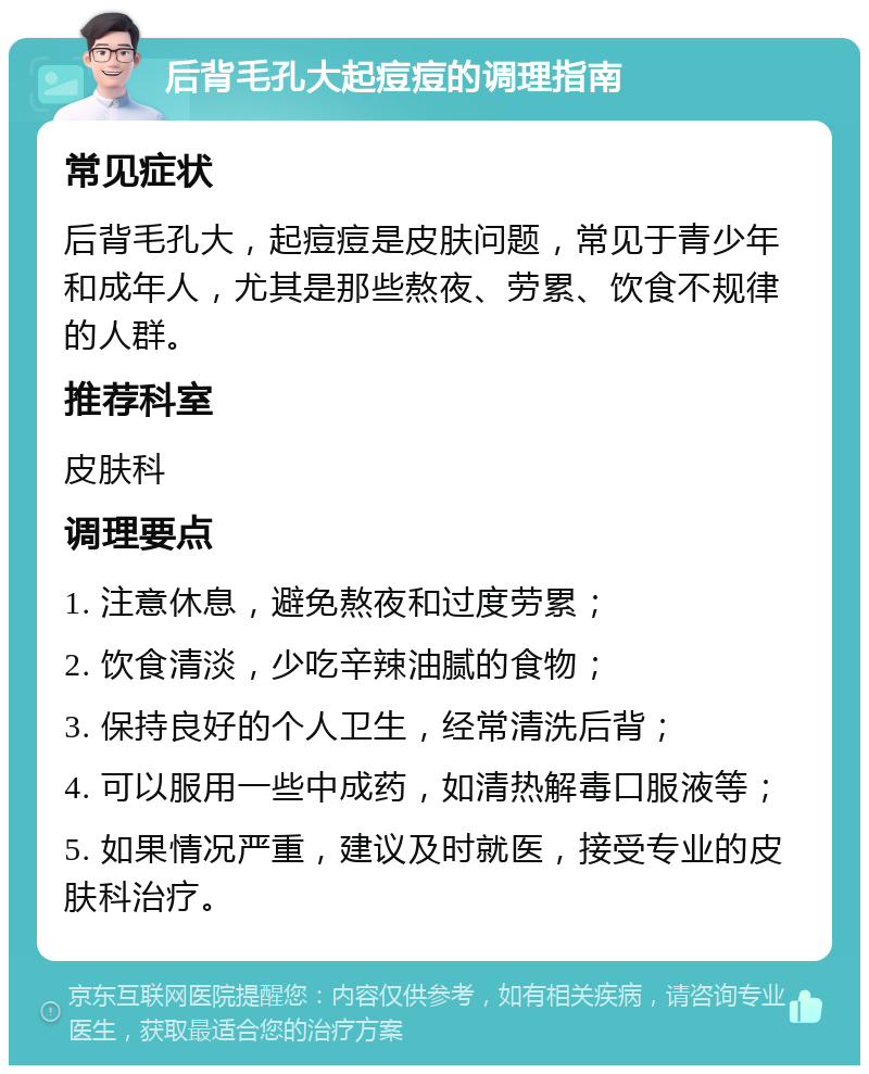 后背毛孔大起痘痘的调理指南 常见症状 后背毛孔大，起痘痘是皮肤问题，常见于青少年和成年人，尤其是那些熬夜、劳累、饮食不规律的人群。 推荐科室 皮肤科 调理要点 1. 注意休息，避免熬夜和过度劳累； 2. 饮食清淡，少吃辛辣油腻的食物； 3. 保持良好的个人卫生，经常清洗后背； 4. 可以服用一些中成药，如清热解毒口服液等； 5. 如果情况严重，建议及时就医，接受专业的皮肤科治疗。