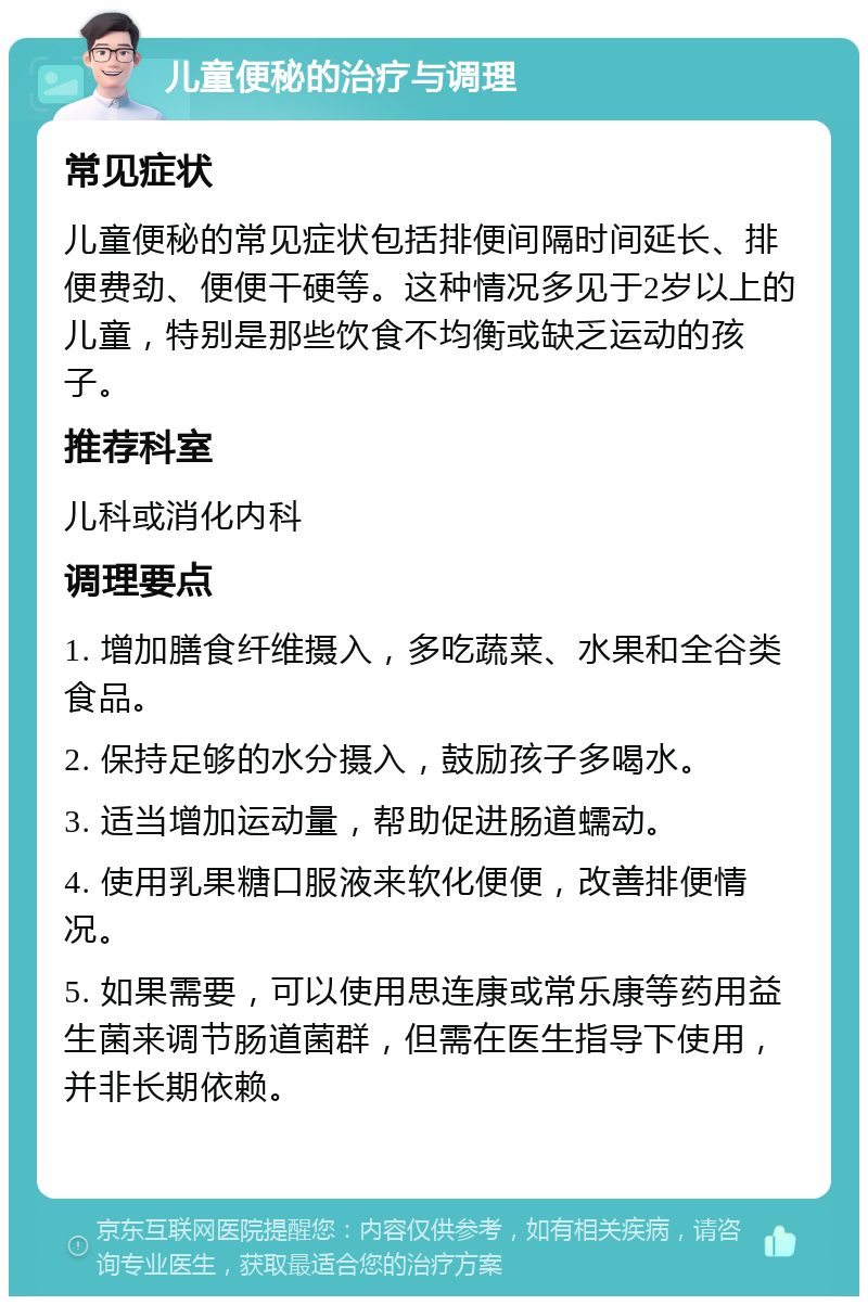 儿童便秘的治疗与调理 常见症状 儿童便秘的常见症状包括排便间隔时间延长、排便费劲、便便干硬等。这种情况多见于2岁以上的儿童，特别是那些饮食不均衡或缺乏运动的孩子。 推荐科室 儿科或消化内科 调理要点 1. 增加膳食纤维摄入，多吃蔬菜、水果和全谷类食品。 2. 保持足够的水分摄入，鼓励孩子多喝水。 3. 适当增加运动量，帮助促进肠道蠕动。 4. 使用乳果糖口服液来软化便便，改善排便情况。 5. 如果需要，可以使用思连康或常乐康等药用益生菌来调节肠道菌群，但需在医生指导下使用，并非长期依赖。