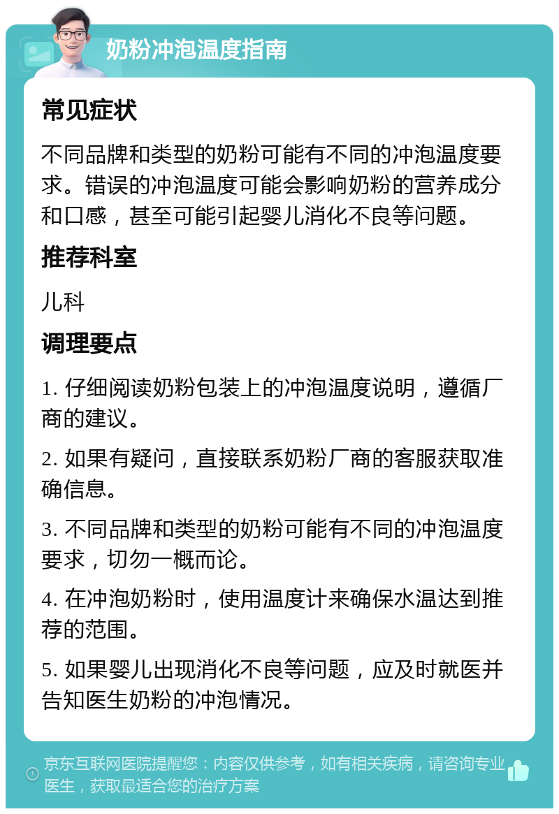 奶粉冲泡温度指南 常见症状 不同品牌和类型的奶粉可能有不同的冲泡温度要求。错误的冲泡温度可能会影响奶粉的营养成分和口感，甚至可能引起婴儿消化不良等问题。 推荐科室 儿科 调理要点 1. 仔细阅读奶粉包装上的冲泡温度说明，遵循厂商的建议。 2. 如果有疑问，直接联系奶粉厂商的客服获取准确信息。 3. 不同品牌和类型的奶粉可能有不同的冲泡温度要求，切勿一概而论。 4. 在冲泡奶粉时，使用温度计来确保水温达到推荐的范围。 5. 如果婴儿出现消化不良等问题，应及时就医并告知医生奶粉的冲泡情况。