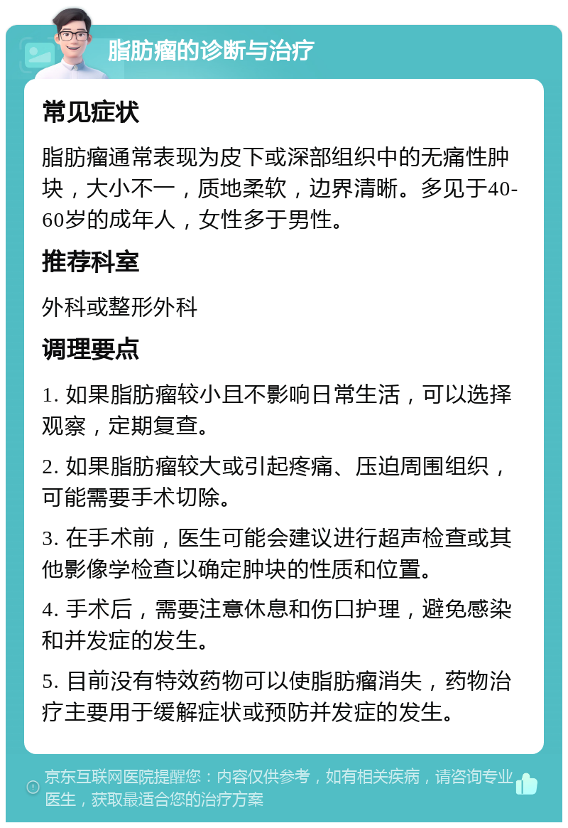 脂肪瘤的诊断与治疗 常见症状 脂肪瘤通常表现为皮下或深部组织中的无痛性肿块，大小不一，质地柔软，边界清晰。多见于40-60岁的成年人，女性多于男性。 推荐科室 外科或整形外科 调理要点 1. 如果脂肪瘤较小且不影响日常生活，可以选择观察，定期复查。 2. 如果脂肪瘤较大或引起疼痛、压迫周围组织，可能需要手术切除。 3. 在手术前，医生可能会建议进行超声检查或其他影像学检查以确定肿块的性质和位置。 4. 手术后，需要注意休息和伤口护理，避免感染和并发症的发生。 5. 目前没有特效药物可以使脂肪瘤消失，药物治疗主要用于缓解症状或预防并发症的发生。