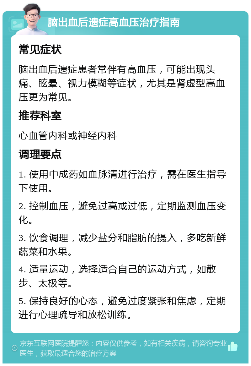 脑出血后遗症高血压治疗指南 常见症状 脑出血后遗症患者常伴有高血压，可能出现头痛、眩晕、视力模糊等症状，尤其是肾虚型高血压更为常见。 推荐科室 心血管内科或神经内科 调理要点 1. 使用中成药如血脉清进行治疗，需在医生指导下使用。 2. 控制血压，避免过高或过低，定期监测血压变化。 3. 饮食调理，减少盐分和脂肪的摄入，多吃新鲜蔬菜和水果。 4. 适量运动，选择适合自己的运动方式，如散步、太极等。 5. 保持良好的心态，避免过度紧张和焦虑，定期进行心理疏导和放松训练。