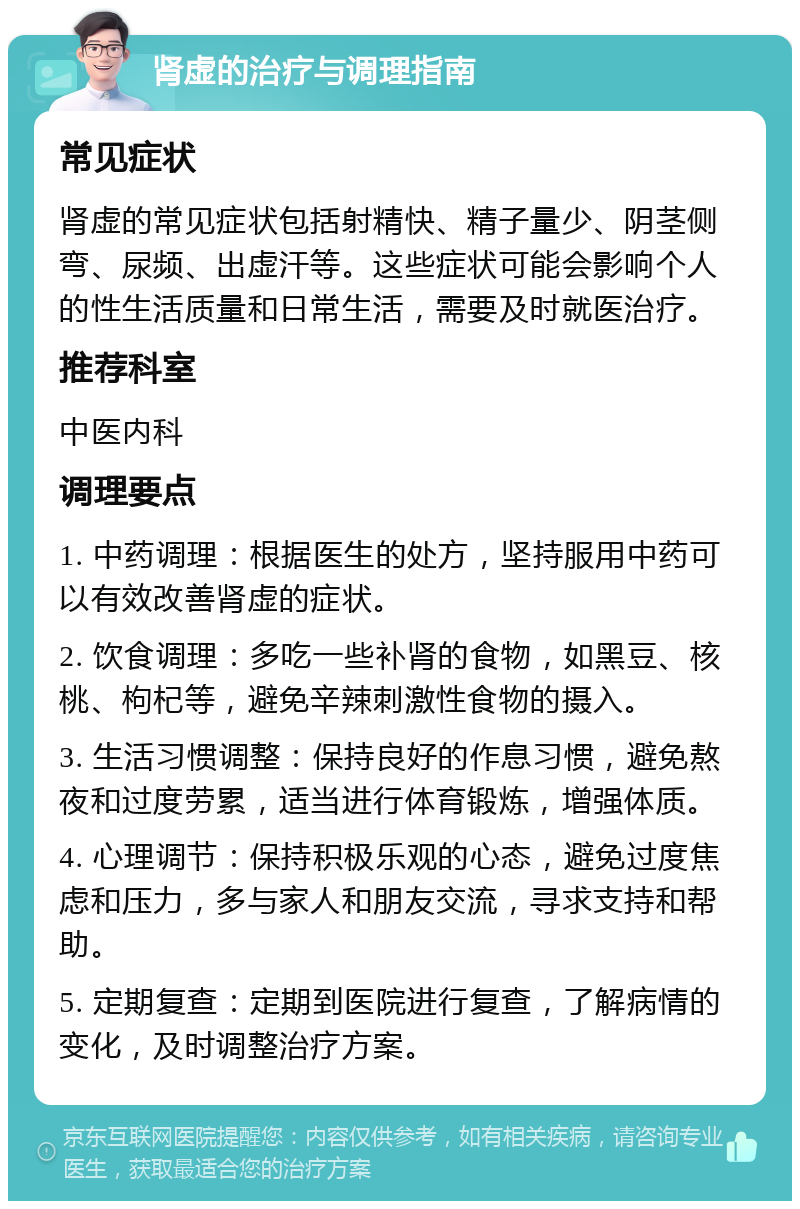 肾虚的治疗与调理指南 常见症状 肾虚的常见症状包括射精快、精子量少、阴茎侧弯、尿频、出虚汗等。这些症状可能会影响个人的性生活质量和日常生活，需要及时就医治疗。 推荐科室 中医内科 调理要点 1. 中药调理：根据医生的处方，坚持服用中药可以有效改善肾虚的症状。 2. 饮食调理：多吃一些补肾的食物，如黑豆、核桃、枸杞等，避免辛辣刺激性食物的摄入。 3. 生活习惯调整：保持良好的作息习惯，避免熬夜和过度劳累，适当进行体育锻炼，增强体质。 4. 心理调节：保持积极乐观的心态，避免过度焦虑和压力，多与家人和朋友交流，寻求支持和帮助。 5. 定期复查：定期到医院进行复查，了解病情的变化，及时调整治疗方案。