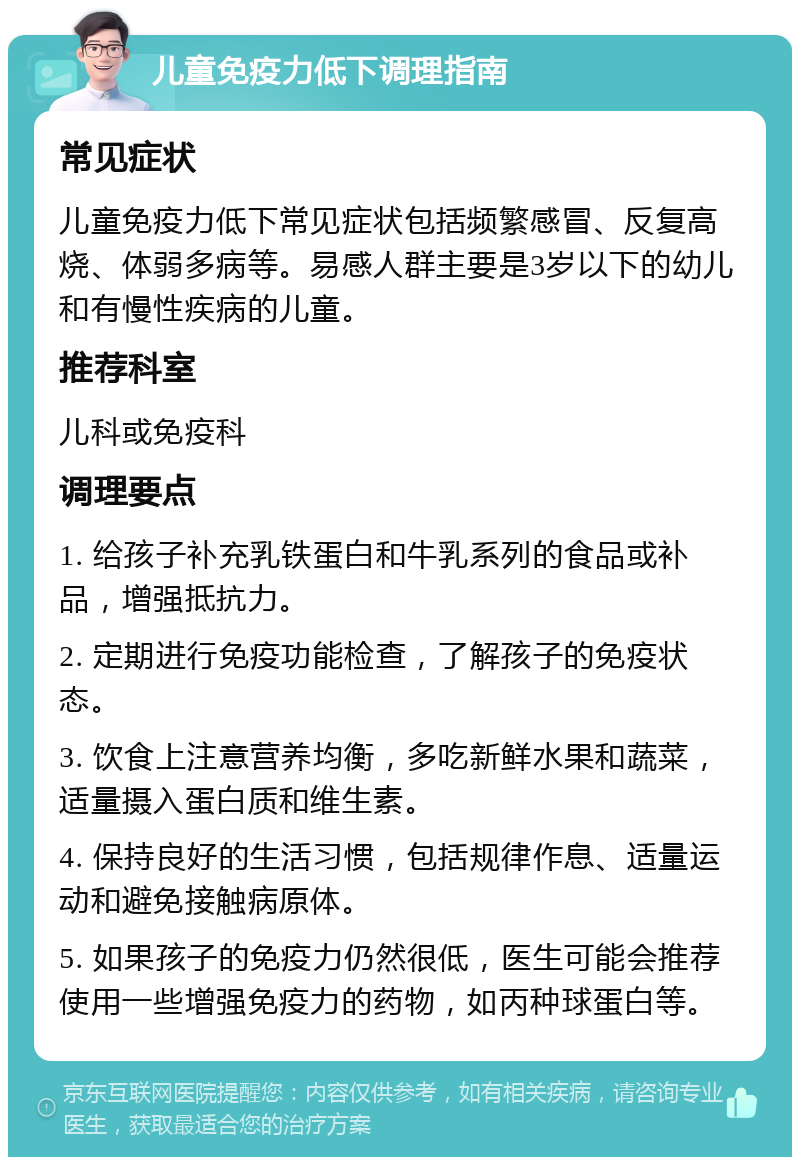 儿童免疫力低下调理指南 常见症状 儿童免疫力低下常见症状包括频繁感冒、反复高烧、体弱多病等。易感人群主要是3岁以下的幼儿和有慢性疾病的儿童。 推荐科室 儿科或免疫科 调理要点 1. 给孩子补充乳铁蛋白和牛乳系列的食品或补品，增强抵抗力。 2. 定期进行免疫功能检查，了解孩子的免疫状态。 3. 饮食上注意营养均衡，多吃新鲜水果和蔬菜，适量摄入蛋白质和维生素。 4. 保持良好的生活习惯，包括规律作息、适量运动和避免接触病原体。 5. 如果孩子的免疫力仍然很低，医生可能会推荐使用一些增强免疫力的药物，如丙种球蛋白等。