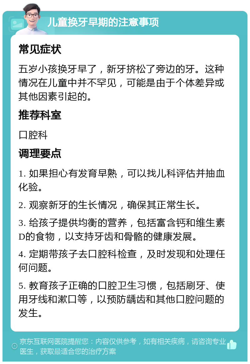 儿童换牙早期的注意事项 常见症状 五岁小孩换牙早了，新牙挤松了旁边的牙。这种情况在儿童中并不罕见，可能是由于个体差异或其他因素引起的。 推荐科室 口腔科 调理要点 1. 如果担心有发育早熟，可以找儿科评估并抽血化验。 2. 观察新牙的生长情况，确保其正常生长。 3. 给孩子提供均衡的营养，包括富含钙和维生素D的食物，以支持牙齿和骨骼的健康发展。 4. 定期带孩子去口腔科检查，及时发现和处理任何问题。 5. 教育孩子正确的口腔卫生习惯，包括刷牙、使用牙线和漱口等，以预防龋齿和其他口腔问题的发生。