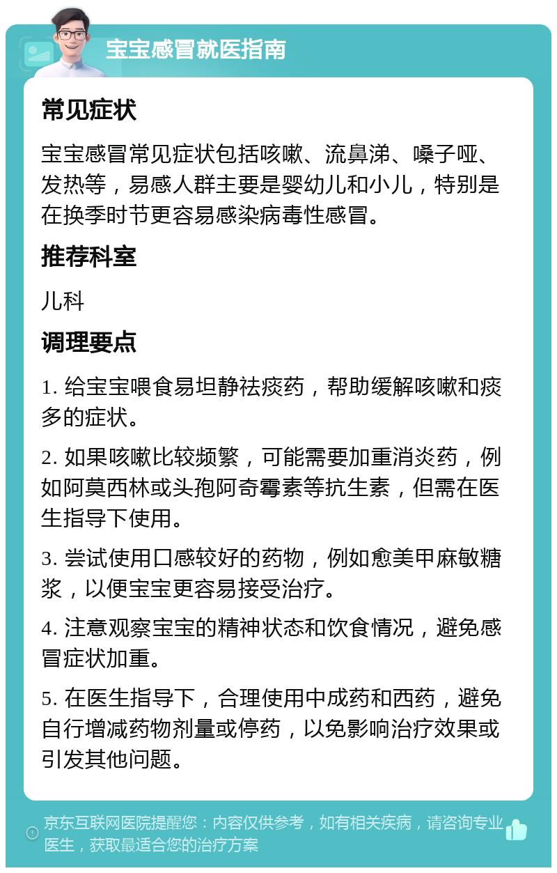 宝宝感冒就医指南 常见症状 宝宝感冒常见症状包括咳嗽、流鼻涕、嗓子哑、发热等，易感人群主要是婴幼儿和小儿，特别是在换季时节更容易感染病毒性感冒。 推荐科室 儿科 调理要点 1. 给宝宝喂食易坦静祛痰药，帮助缓解咳嗽和痰多的症状。 2. 如果咳嗽比较频繁，可能需要加重消炎药，例如阿莫西林或头孢阿奇霉素等抗生素，但需在医生指导下使用。 3. 尝试使用口感较好的药物，例如愈美甲麻敏糖浆，以便宝宝更容易接受治疗。 4. 注意观察宝宝的精神状态和饮食情况，避免感冒症状加重。 5. 在医生指导下，合理使用中成药和西药，避免自行增减药物剂量或停药，以免影响治疗效果或引发其他问题。