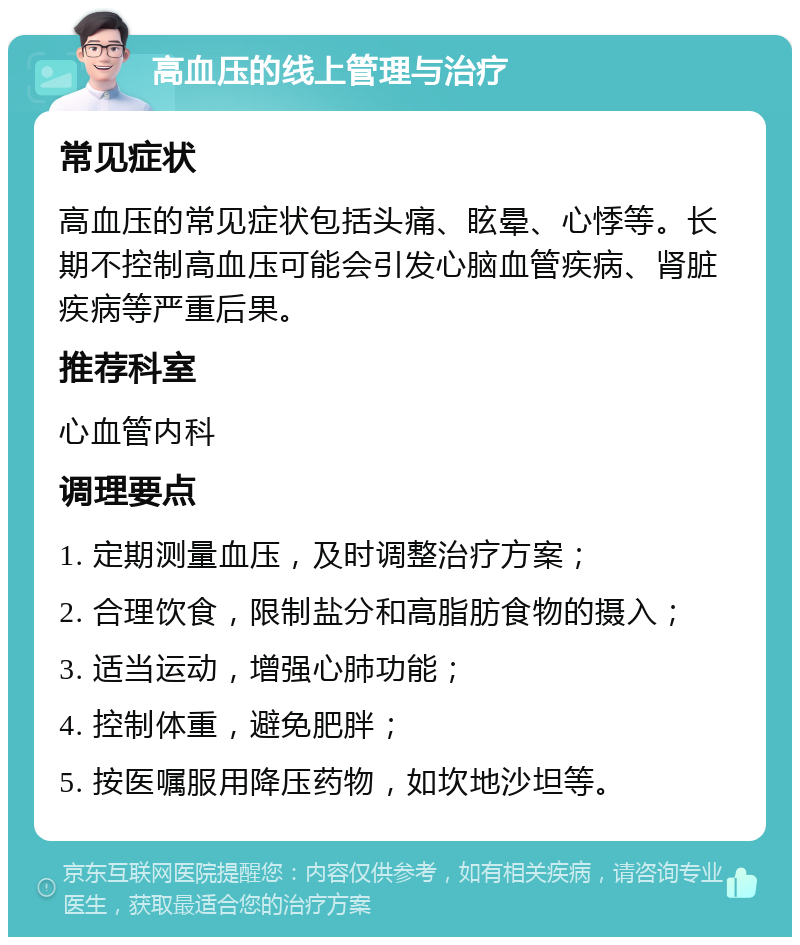 高血压的线上管理与治疗 常见症状 高血压的常见症状包括头痛、眩晕、心悸等。长期不控制高血压可能会引发心脑血管疾病、肾脏疾病等严重后果。 推荐科室 心血管内科 调理要点 1. 定期测量血压，及时调整治疗方案； 2. 合理饮食，限制盐分和高脂肪食物的摄入； 3. 适当运动，增强心肺功能； 4. 控制体重，避免肥胖； 5. 按医嘱服用降压药物，如坎地沙坦等。