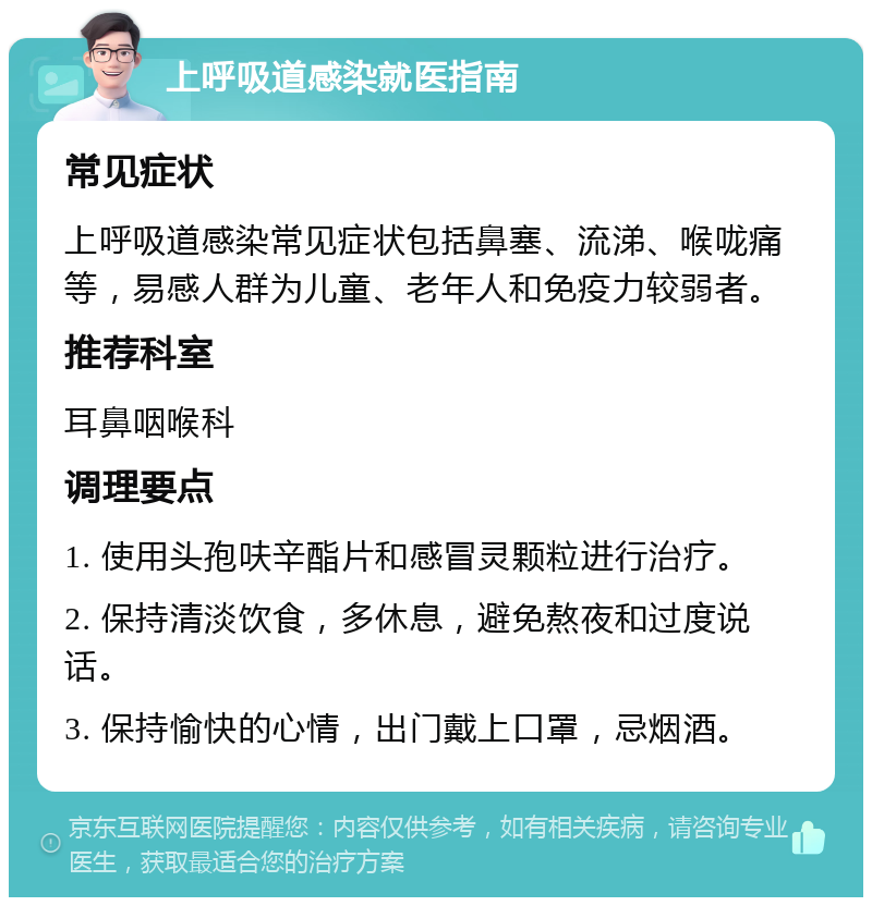 上呼吸道感染就医指南 常见症状 上呼吸道感染常见症状包括鼻塞、流涕、喉咙痛等，易感人群为儿童、老年人和免疫力较弱者。 推荐科室 耳鼻咽喉科 调理要点 1. 使用头孢呋辛酯片和感冒灵颗粒进行治疗。 2. 保持清淡饮食，多休息，避免熬夜和过度说话。 3. 保持愉快的心情，出门戴上口罩，忌烟酒。