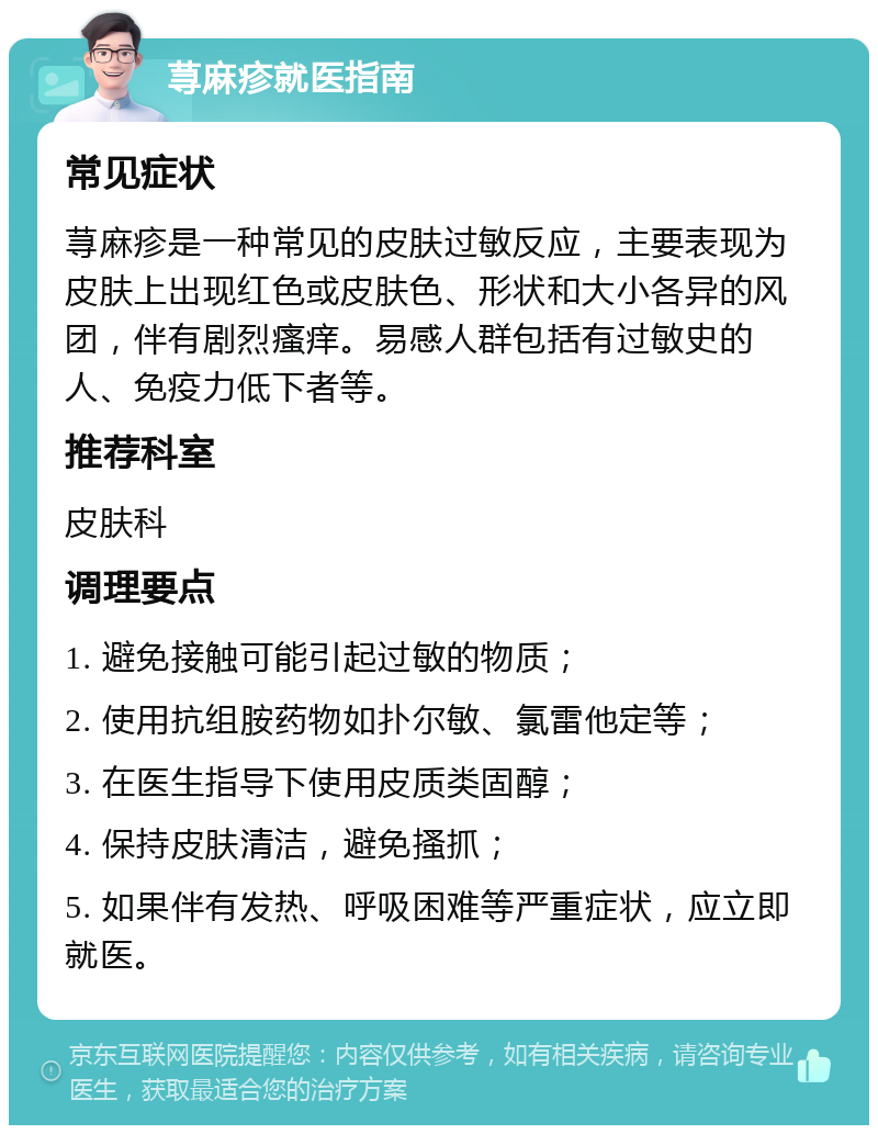 荨麻疹就医指南 常见症状 荨麻疹是一种常见的皮肤过敏反应，主要表现为皮肤上出现红色或皮肤色、形状和大小各异的风团，伴有剧烈瘙痒。易感人群包括有过敏史的人、免疫力低下者等。 推荐科室 皮肤科 调理要点 1. 避免接触可能引起过敏的物质； 2. 使用抗组胺药物如扑尔敏、氯雷他定等； 3. 在医生指导下使用皮质类固醇； 4. 保持皮肤清洁，避免搔抓； 5. 如果伴有发热、呼吸困难等严重症状，应立即就医。