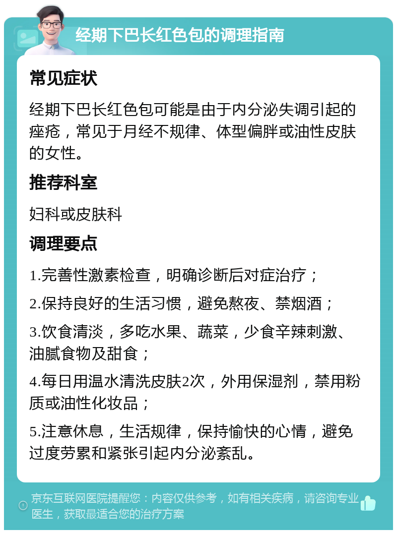 经期下巴长红色包的调理指南 常见症状 经期下巴长红色包可能是由于内分泌失调引起的痤疮，常见于月经不规律、体型偏胖或油性皮肤的女性。 推荐科室 妇科或皮肤科 调理要点 1.完善性激素检查，明确诊断后对症治疗； 2.保持良好的生活习惯，避免熬夜、禁烟酒； 3.饮食清淡，多吃水果、蔬菜，少食辛辣刺激、油腻食物及甜食； 4.每日用温水清洗皮肤2次，外用保湿剂，禁用粉质或油性化妆品； 5.注意休息，生活规律，保持愉快的心情，避免过度劳累和紧张引起内分泌紊乱。