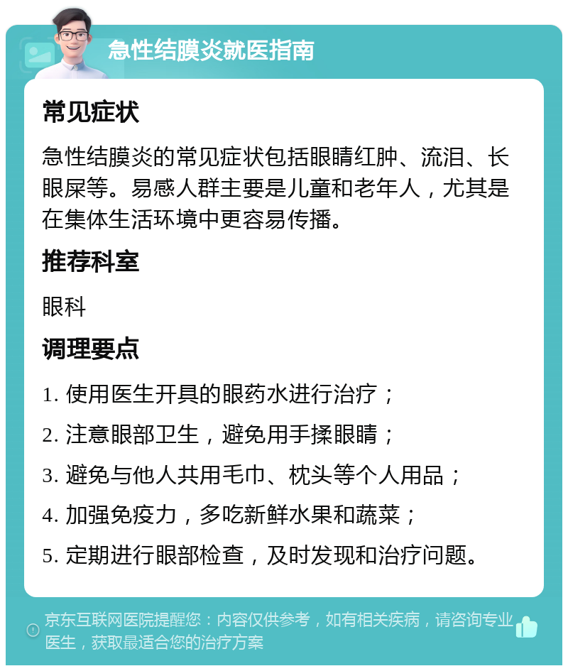 急性结膜炎就医指南 常见症状 急性结膜炎的常见症状包括眼睛红肿、流泪、长眼屎等。易感人群主要是儿童和老年人，尤其是在集体生活环境中更容易传播。 推荐科室 眼科 调理要点 1. 使用医生开具的眼药水进行治疗； 2. 注意眼部卫生，避免用手揉眼睛； 3. 避免与他人共用毛巾、枕头等个人用品； 4. 加强免疫力，多吃新鲜水果和蔬菜； 5. 定期进行眼部检查，及时发现和治疗问题。