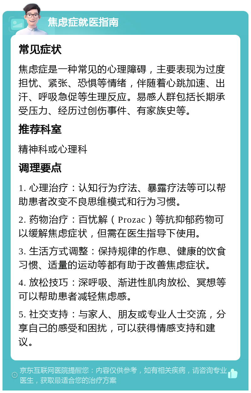 焦虑症就医指南 常见症状 焦虑症是一种常见的心理障碍，主要表现为过度担忧、紧张、恐惧等情绪，伴随着心跳加速、出汗、呼吸急促等生理反应。易感人群包括长期承受压力、经历过创伤事件、有家族史等。 推荐科室 精神科或心理科 调理要点 1. 心理治疗：认知行为疗法、暴露疗法等可以帮助患者改变不良思维模式和行为习惯。 2. 药物治疗：百忧解（Prozac）等抗抑郁药物可以缓解焦虑症状，但需在医生指导下使用。 3. 生活方式调整：保持规律的作息、健康的饮食习惯、适量的运动等都有助于改善焦虑症状。 4. 放松技巧：深呼吸、渐进性肌肉放松、冥想等可以帮助患者减轻焦虑感。 5. 社交支持：与家人、朋友或专业人士交流，分享自己的感受和困扰，可以获得情感支持和建议。