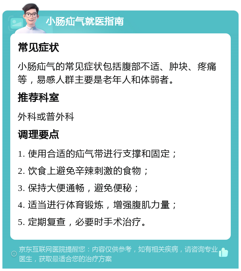 小肠疝气就医指南 常见症状 小肠疝气的常见症状包括腹部不适、肿块、疼痛等，易感人群主要是老年人和体弱者。 推荐科室 外科或普外科 调理要点 1. 使用合适的疝气带进行支撑和固定； 2. 饮食上避免辛辣刺激的食物； 3. 保持大便通畅，避免便秘； 4. 适当进行体育锻炼，增强腹肌力量； 5. 定期复查，必要时手术治疗。