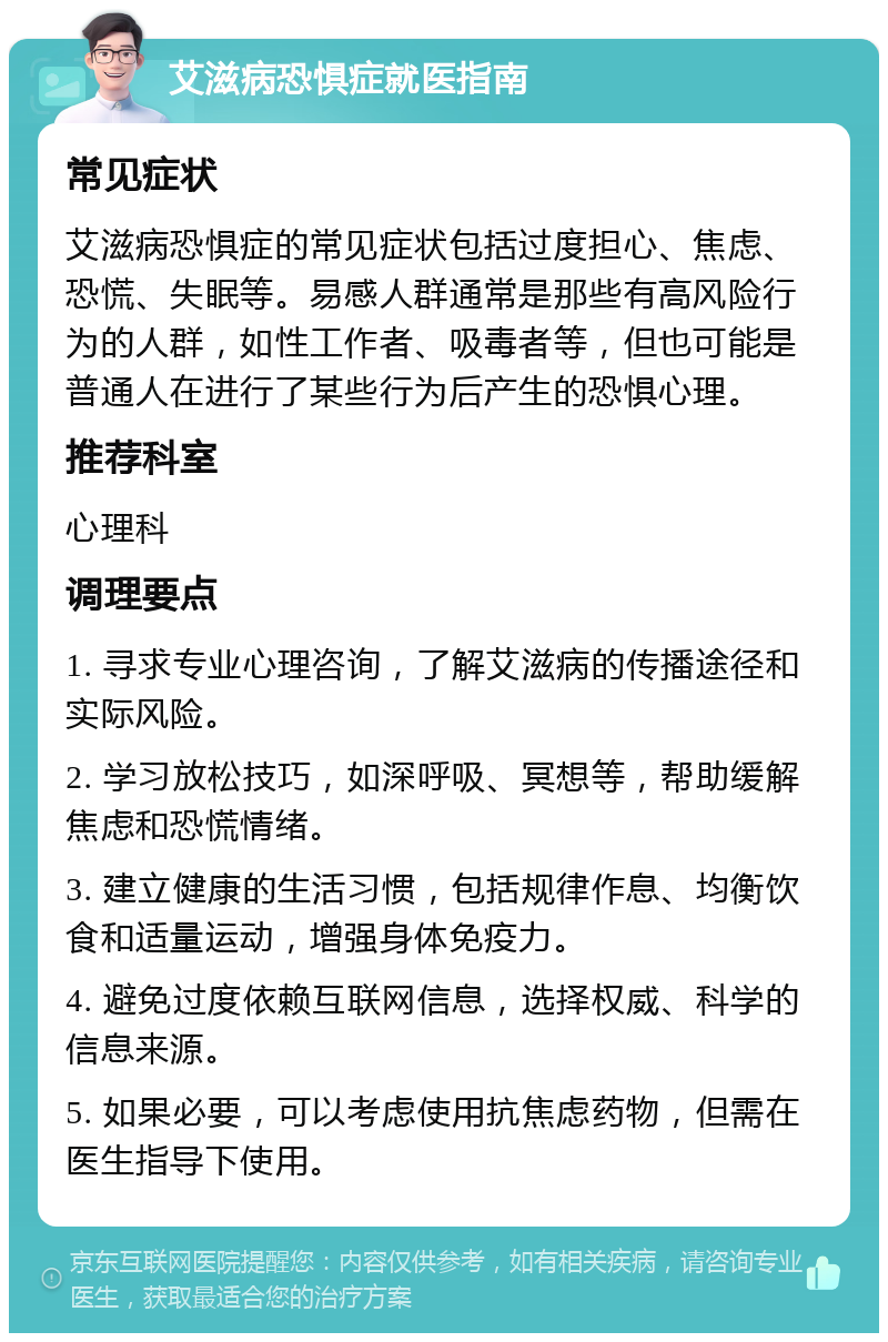 艾滋病恐惧症就医指南 常见症状 艾滋病恐惧症的常见症状包括过度担心、焦虑、恐慌、失眠等。易感人群通常是那些有高风险行为的人群，如性工作者、吸毒者等，但也可能是普通人在进行了某些行为后产生的恐惧心理。 推荐科室 心理科 调理要点 1. 寻求专业心理咨询，了解艾滋病的传播途径和实际风险。 2. 学习放松技巧，如深呼吸、冥想等，帮助缓解焦虑和恐慌情绪。 3. 建立健康的生活习惯，包括规律作息、均衡饮食和适量运动，增强身体免疫力。 4. 避免过度依赖互联网信息，选择权威、科学的信息来源。 5. 如果必要，可以考虑使用抗焦虑药物，但需在医生指导下使用。