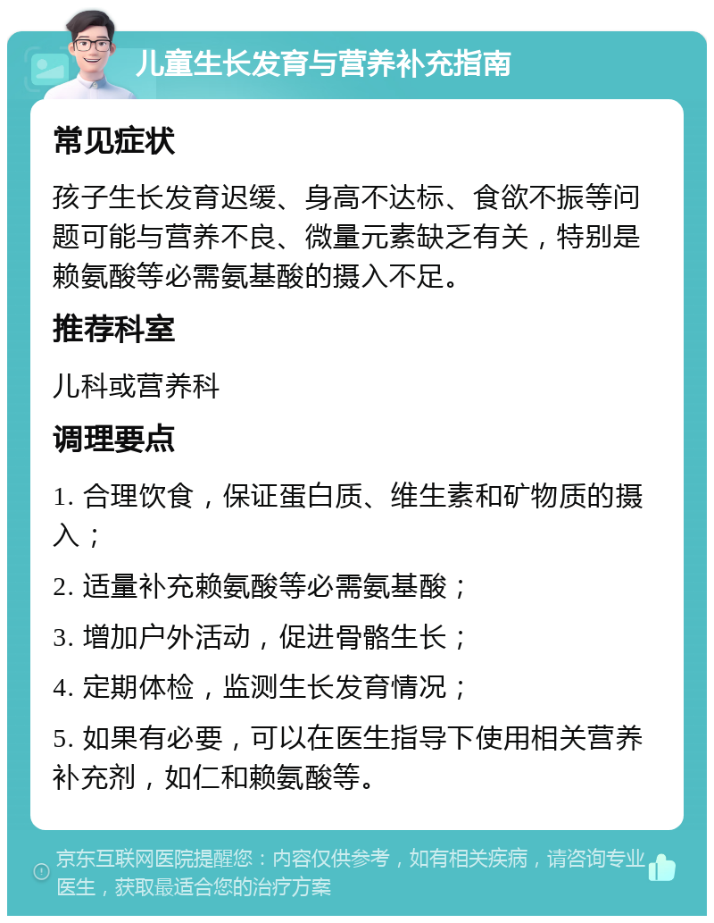 儿童生长发育与营养补充指南 常见症状 孩子生长发育迟缓、身高不达标、食欲不振等问题可能与营养不良、微量元素缺乏有关，特别是赖氨酸等必需氨基酸的摄入不足。 推荐科室 儿科或营养科 调理要点 1. 合理饮食，保证蛋白质、维生素和矿物质的摄入； 2. 适量补充赖氨酸等必需氨基酸； 3. 增加户外活动，促进骨骼生长； 4. 定期体检，监测生长发育情况； 5. 如果有必要，可以在医生指导下使用相关营养补充剂，如仁和赖氨酸等。