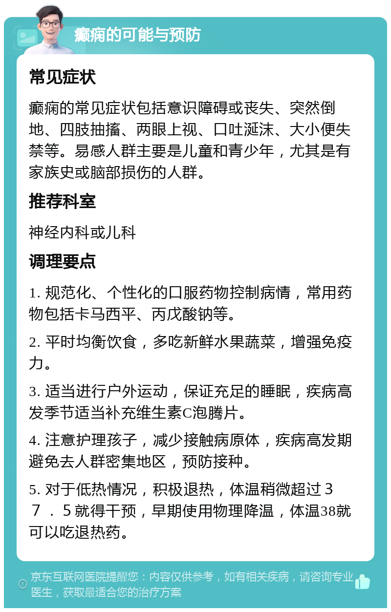 癫痫的可能与预防 常见症状 癫痫的常见症状包括意识障碍或丧失、突然倒地、四肢抽搐、两眼上视、口吐涎沫、大小便失禁等。易感人群主要是儿童和青少年，尤其是有家族史或脑部损伤的人群。 推荐科室 神经内科或儿科 调理要点 1. 规范化、个性化的口服药物控制病情，常用药物包括卡马西平、丙戊酸钠等。 2. 平时均衡饮食，多吃新鲜水果蔬菜，增强免疫力。 3. 适当进行户外运动，保证充足的睡眠，疾病高发季节适当补充维生素C泡腾片。 4. 注意护理孩子，减少接触病原体，疾病高发期避免去人群密集地区，预防接种。 5. 对于低热情况，积极退热，体温稍微超过３７．５就得干预，早期使用物理降温，体温38就可以吃退热药。