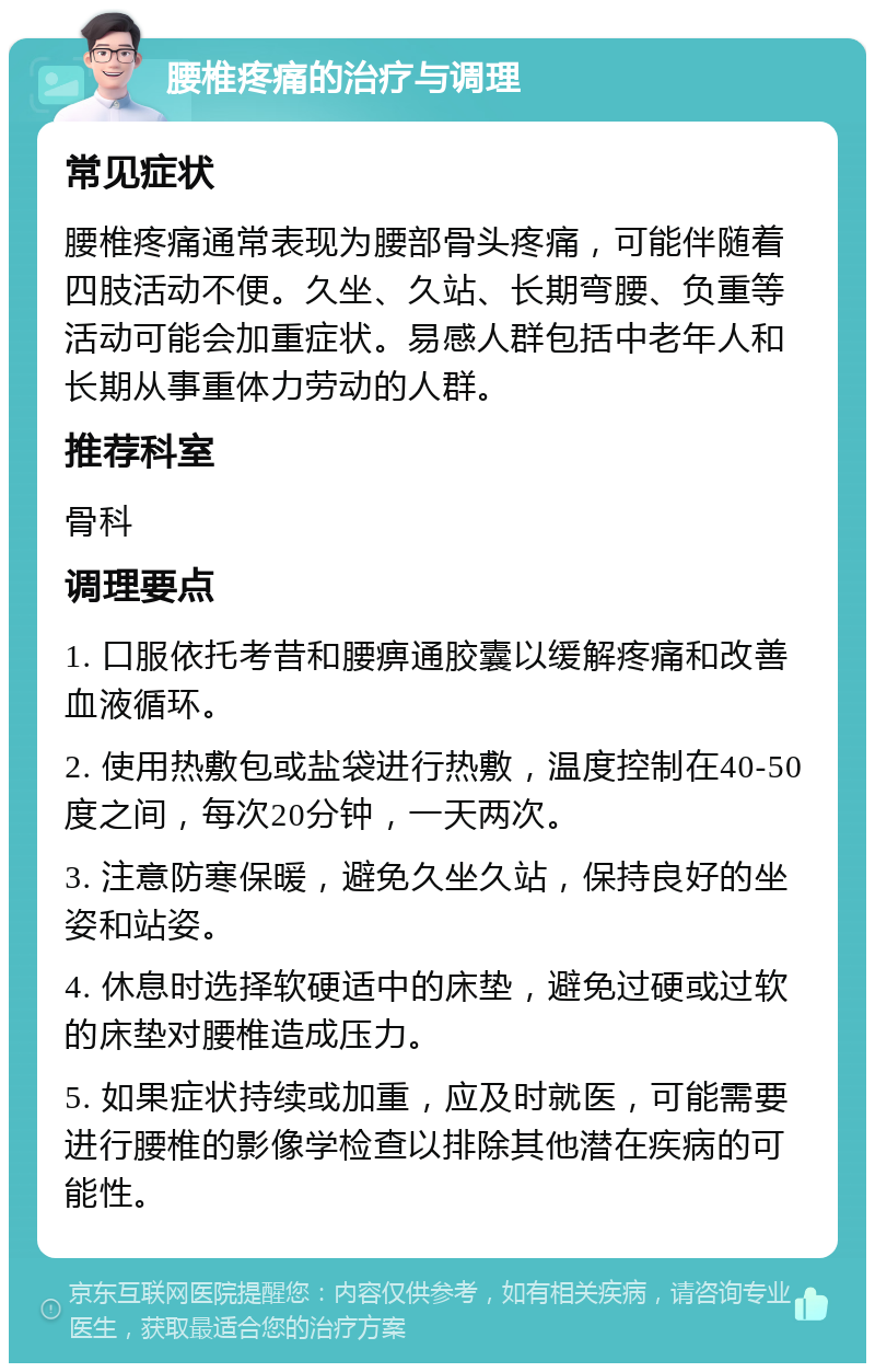 腰椎疼痛的治疗与调理 常见症状 腰椎疼痛通常表现为腰部骨头疼痛，可能伴随着四肢活动不便。久坐、久站、长期弯腰、负重等活动可能会加重症状。易感人群包括中老年人和长期从事重体力劳动的人群。 推荐科室 骨科 调理要点 1. 口服依托考昔和腰痹通胶囊以缓解疼痛和改善血液循环。 2. 使用热敷包或盐袋进行热敷，温度控制在40-50度之间，每次20分钟，一天两次。 3. 注意防寒保暖，避免久坐久站，保持良好的坐姿和站姿。 4. 休息时选择软硬适中的床垫，避免过硬或过软的床垫对腰椎造成压力。 5. 如果症状持续或加重，应及时就医，可能需要进行腰椎的影像学检查以排除其他潜在疾病的可能性。