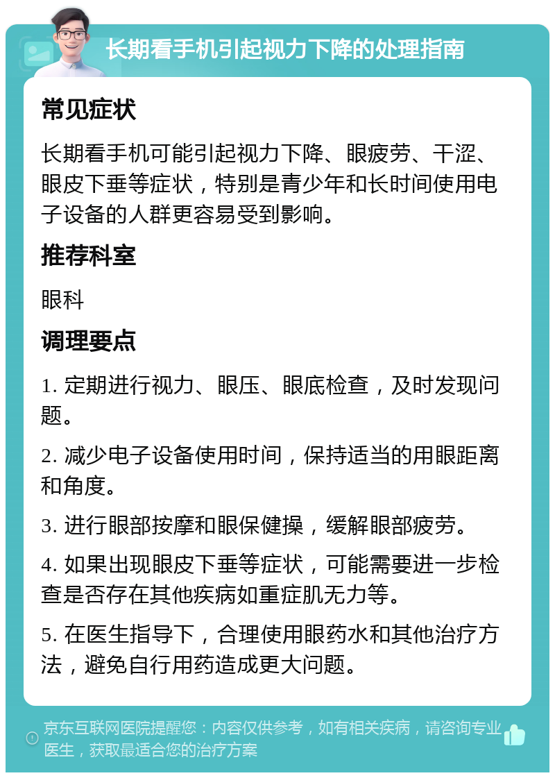 长期看手机引起视力下降的处理指南 常见症状 长期看手机可能引起视力下降、眼疲劳、干涩、眼皮下垂等症状，特别是青少年和长时间使用电子设备的人群更容易受到影响。 推荐科室 眼科 调理要点 1. 定期进行视力、眼压、眼底检查，及时发现问题。 2. 减少电子设备使用时间，保持适当的用眼距离和角度。 3. 进行眼部按摩和眼保健操，缓解眼部疲劳。 4. 如果出现眼皮下垂等症状，可能需要进一步检查是否存在其他疾病如重症肌无力等。 5. 在医生指导下，合理使用眼药水和其他治疗方法，避免自行用药造成更大问题。