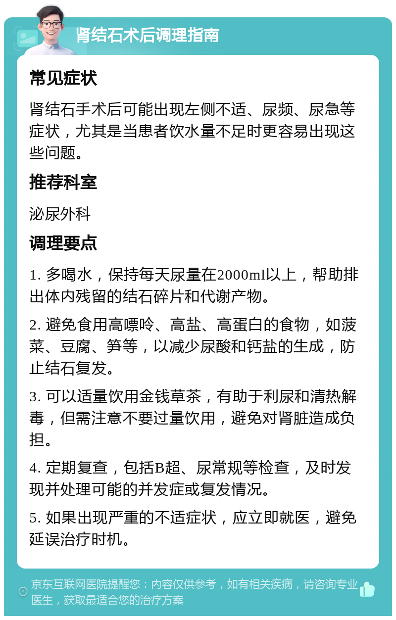 肾结石术后调理指南 常见症状 肾结石手术后可能出现左侧不适、尿频、尿急等症状，尤其是当患者饮水量不足时更容易出现这些问题。 推荐科室 泌尿外科 调理要点 1. 多喝水，保持每天尿量在2000ml以上，帮助排出体内残留的结石碎片和代谢产物。 2. 避免食用高嘌呤、高盐、高蛋白的食物，如菠菜、豆腐、笋等，以减少尿酸和钙盐的生成，防止结石复发。 3. 可以适量饮用金钱草茶，有助于利尿和清热解毒，但需注意不要过量饮用，避免对肾脏造成负担。 4. 定期复查，包括B超、尿常规等检查，及时发现并处理可能的并发症或复发情况。 5. 如果出现严重的不适症状，应立即就医，避免延误治疗时机。