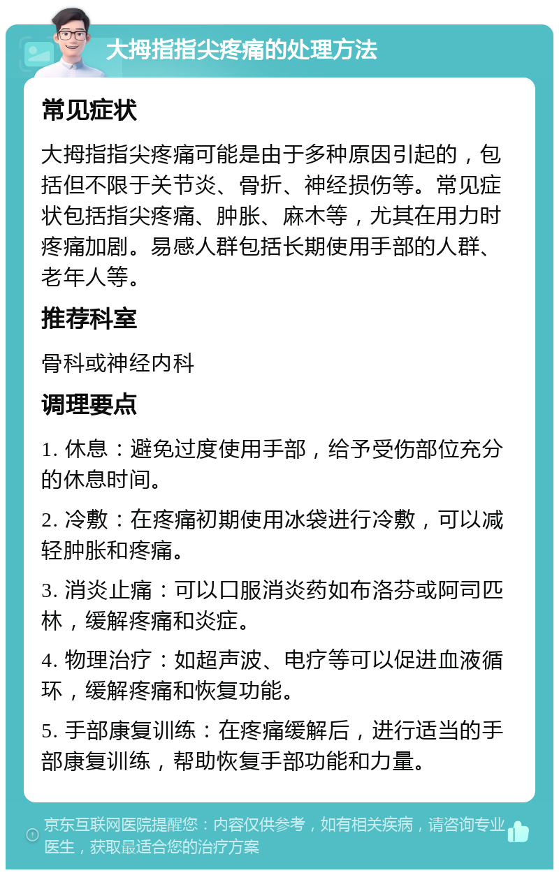 大拇指指尖疼痛的处理方法 常见症状 大拇指指尖疼痛可能是由于多种原因引起的，包括但不限于关节炎、骨折、神经损伤等。常见症状包括指尖疼痛、肿胀、麻木等，尤其在用力时疼痛加剧。易感人群包括长期使用手部的人群、老年人等。 推荐科室 骨科或神经内科 调理要点 1. 休息：避免过度使用手部，给予受伤部位充分的休息时间。 2. 冷敷：在疼痛初期使用冰袋进行冷敷，可以减轻肿胀和疼痛。 3. 消炎止痛：可以口服消炎药如布洛芬或阿司匹林，缓解疼痛和炎症。 4. 物理治疗：如超声波、电疗等可以促进血液循环，缓解疼痛和恢复功能。 5. 手部康复训练：在疼痛缓解后，进行适当的手部康复训练，帮助恢复手部功能和力量。