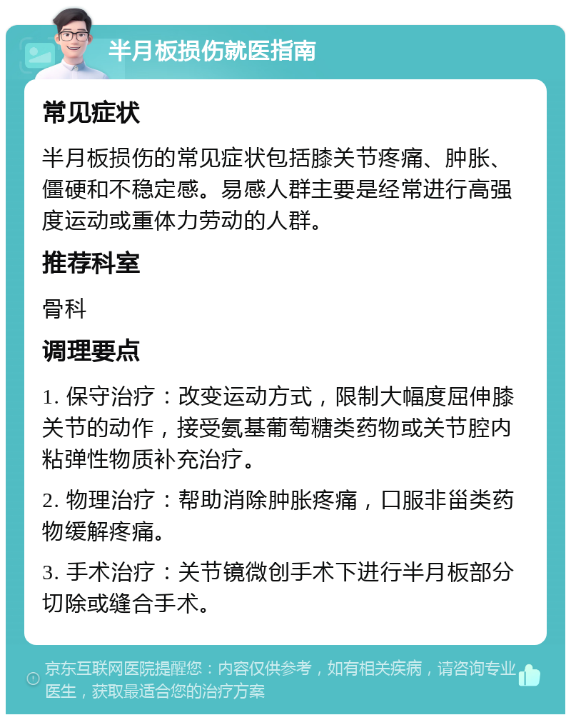 半月板损伤就医指南 常见症状 半月板损伤的常见症状包括膝关节疼痛、肿胀、僵硬和不稳定感。易感人群主要是经常进行高强度运动或重体力劳动的人群。 推荐科室 骨科 调理要点 1. 保守治疗：改变运动方式，限制大幅度屈伸膝关节的动作，接受氨基葡萄糖类药物或关节腔内粘弹性物质补充治疗。 2. 物理治疗：帮助消除肿胀疼痛，口服非甾类药物缓解疼痛。 3. 手术治疗：关节镜微创手术下进行半月板部分切除或缝合手术。