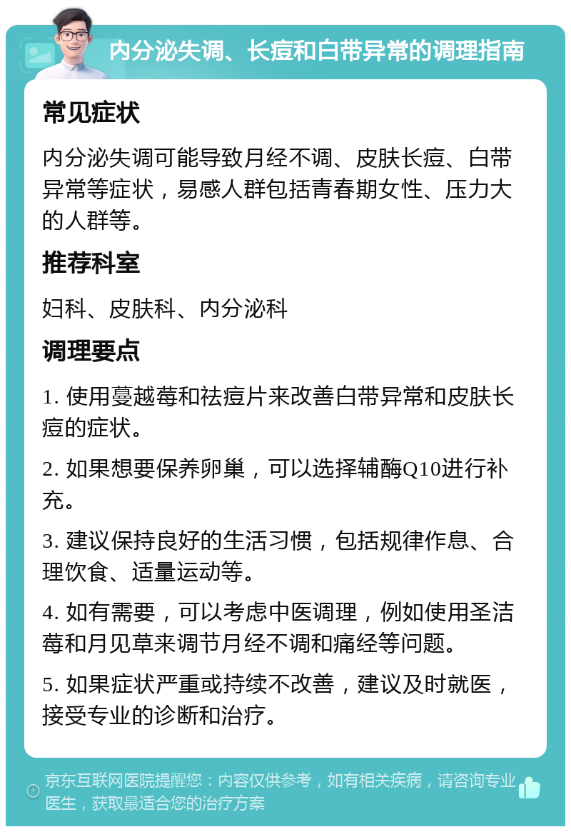 内分泌失调、长痘和白带异常的调理指南 常见症状 内分泌失调可能导致月经不调、皮肤长痘、白带异常等症状，易感人群包括青春期女性、压力大的人群等。 推荐科室 妇科、皮肤科、内分泌科 调理要点 1. 使用蔓越莓和祛痘片来改善白带异常和皮肤长痘的症状。 2. 如果想要保养卵巢，可以选择辅酶Q10进行补充。 3. 建议保持良好的生活习惯，包括规律作息、合理饮食、适量运动等。 4. 如有需要，可以考虑中医调理，例如使用圣洁莓和月见草来调节月经不调和痛经等问题。 5. 如果症状严重或持续不改善，建议及时就医，接受专业的诊断和治疗。