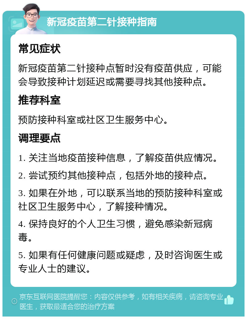 新冠疫苗第二针接种指南 常见症状 新冠疫苗第二针接种点暂时没有疫苗供应，可能会导致接种计划延迟或需要寻找其他接种点。 推荐科室 预防接种科室或社区卫生服务中心。 调理要点 1. 关注当地疫苗接种信息，了解疫苗供应情况。 2. 尝试预约其他接种点，包括外地的接种点。 3. 如果在外地，可以联系当地的预防接种科室或社区卫生服务中心，了解接种情况。 4. 保持良好的个人卫生习惯，避免感染新冠病毒。 5. 如果有任何健康问题或疑虑，及时咨询医生或专业人士的建议。