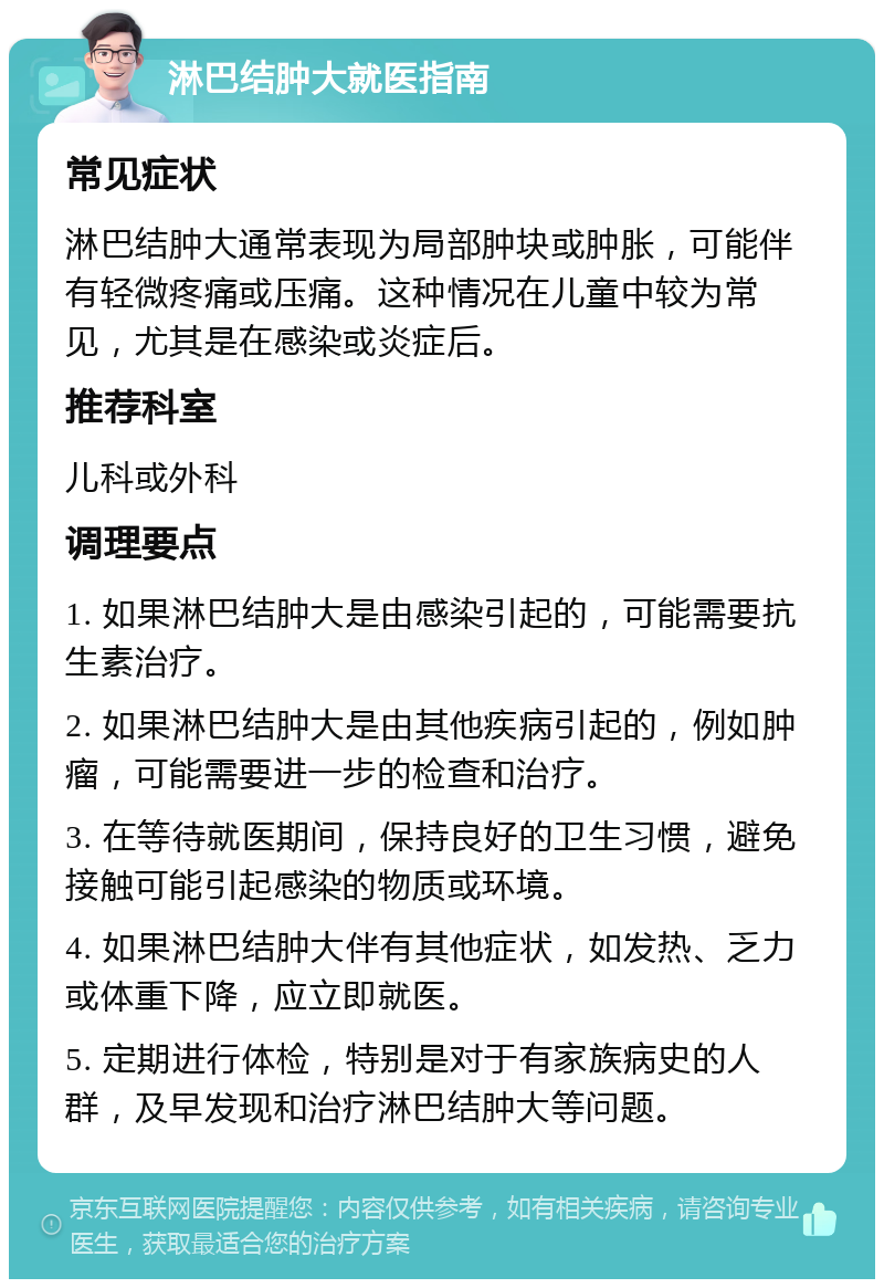 淋巴结肿大就医指南 常见症状 淋巴结肿大通常表现为局部肿块或肿胀，可能伴有轻微疼痛或压痛。这种情况在儿童中较为常见，尤其是在感染或炎症后。 推荐科室 儿科或外科 调理要点 1. 如果淋巴结肿大是由感染引起的，可能需要抗生素治疗。 2. 如果淋巴结肿大是由其他疾病引起的，例如肿瘤，可能需要进一步的检查和治疗。 3. 在等待就医期间，保持良好的卫生习惯，避免接触可能引起感染的物质或环境。 4. 如果淋巴结肿大伴有其他症状，如发热、乏力或体重下降，应立即就医。 5. 定期进行体检，特别是对于有家族病史的人群，及早发现和治疗淋巴结肿大等问题。