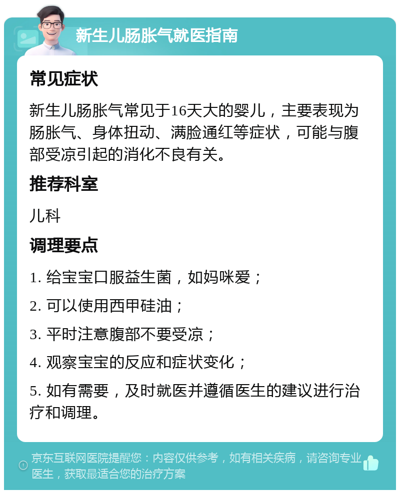 新生儿肠胀气就医指南 常见症状 新生儿肠胀气常见于16天大的婴儿，主要表现为肠胀气、身体扭动、满脸通红等症状，可能与腹部受凉引起的消化不良有关。 推荐科室 儿科 调理要点 1. 给宝宝口服益生菌，如妈咪爱； 2. 可以使用西甲硅油； 3. 平时注意腹部不要受凉； 4. 观察宝宝的反应和症状变化； 5. 如有需要，及时就医并遵循医生的建议进行治疗和调理。