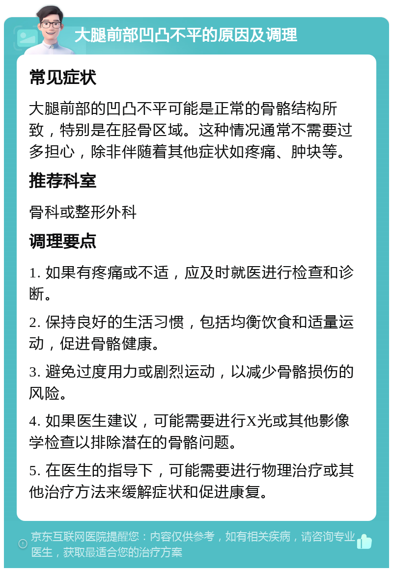 大腿前部凹凸不平的原因及调理 常见症状 大腿前部的凹凸不平可能是正常的骨骼结构所致，特别是在胫骨区域。这种情况通常不需要过多担心，除非伴随着其他症状如疼痛、肿块等。 推荐科室 骨科或整形外科 调理要点 1. 如果有疼痛或不适，应及时就医进行检查和诊断。 2. 保持良好的生活习惯，包括均衡饮食和适量运动，促进骨骼健康。 3. 避免过度用力或剧烈运动，以减少骨骼损伤的风险。 4. 如果医生建议，可能需要进行X光或其他影像学检查以排除潜在的骨骼问题。 5. 在医生的指导下，可能需要进行物理治疗或其他治疗方法来缓解症状和促进康复。