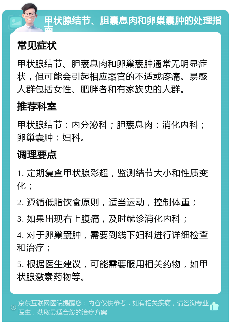 甲状腺结节、胆囊息肉和卵巢囊肿的处理指南 常见症状 甲状腺结节、胆囊息肉和卵巢囊肿通常无明显症状，但可能会引起相应器官的不适或疼痛。易感人群包括女性、肥胖者和有家族史的人群。 推荐科室 甲状腺结节：内分泌科；胆囊息肉：消化内科；卵巢囊肿：妇科。 调理要点 1. 定期复查甲状腺彩超，监测结节大小和性质变化； 2. 遵循低脂饮食原则，适当运动，控制体重； 3. 如果出现右上腹痛，及时就诊消化内科； 4. 对于卵巢囊肿，需要到线下妇科进行详细检查和治疗； 5. 根据医生建议，可能需要服用相关药物，如甲状腺激素药物等。