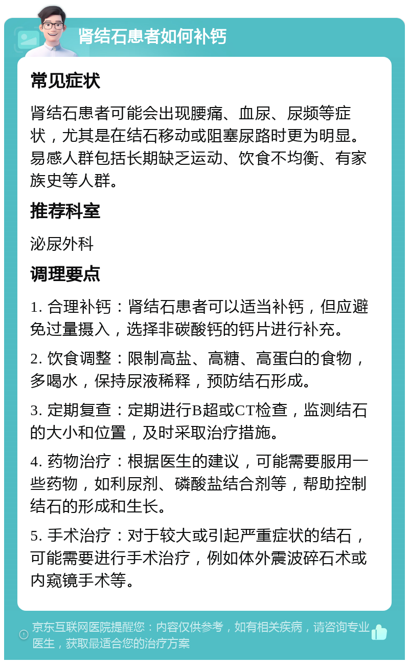 肾结石患者如何补钙 常见症状 肾结石患者可能会出现腰痛、血尿、尿频等症状，尤其是在结石移动或阻塞尿路时更为明显。易感人群包括长期缺乏运动、饮食不均衡、有家族史等人群。 推荐科室 泌尿外科 调理要点 1. 合理补钙：肾结石患者可以适当补钙，但应避免过量摄入，选择非碳酸钙的钙片进行补充。 2. 饮食调整：限制高盐、高糖、高蛋白的食物，多喝水，保持尿液稀释，预防结石形成。 3. 定期复查：定期进行B超或CT检查，监测结石的大小和位置，及时采取治疗措施。 4. 药物治疗：根据医生的建议，可能需要服用一些药物，如利尿剂、磷酸盐结合剂等，帮助控制结石的形成和生长。 5. 手术治疗：对于较大或引起严重症状的结石，可能需要进行手术治疗，例如体外震波碎石术或内窥镜手术等。