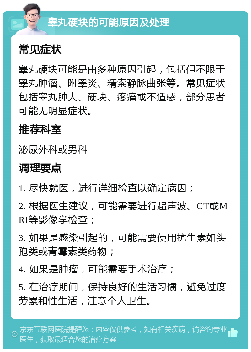 睾丸硬块的可能原因及处理 常见症状 睾丸硬块可能是由多种原因引起，包括但不限于睾丸肿瘤、附睾炎、精索静脉曲张等。常见症状包括睾丸肿大、硬块、疼痛或不适感，部分患者可能无明显症状。 推荐科室 泌尿外科或男科 调理要点 1. 尽快就医，进行详细检查以确定病因； 2. 根据医生建议，可能需要进行超声波、CT或MRI等影像学检查； 3. 如果是感染引起的，可能需要使用抗生素如头孢类或青霉素类药物； 4. 如果是肿瘤，可能需要手术治疗； 5. 在治疗期间，保持良好的生活习惯，避免过度劳累和性生活，注意个人卫生。