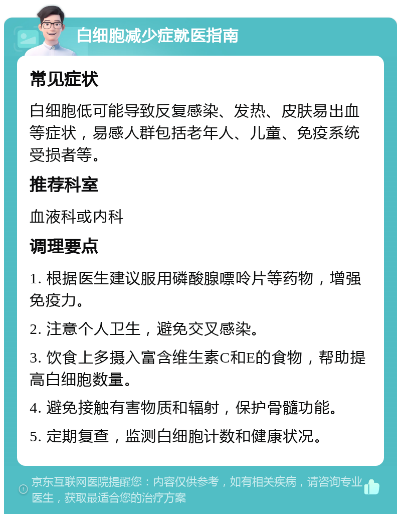 白细胞减少症就医指南 常见症状 白细胞低可能导致反复感染、发热、皮肤易出血等症状，易感人群包括老年人、儿童、免疫系统受损者等。 推荐科室 血液科或内科 调理要点 1. 根据医生建议服用磷酸腺嘌呤片等药物，增强免疫力。 2. 注意个人卫生，避免交叉感染。 3. 饮食上多摄入富含维生素C和E的食物，帮助提高白细胞数量。 4. 避免接触有害物质和辐射，保护骨髓功能。 5. 定期复查，监测白细胞计数和健康状况。