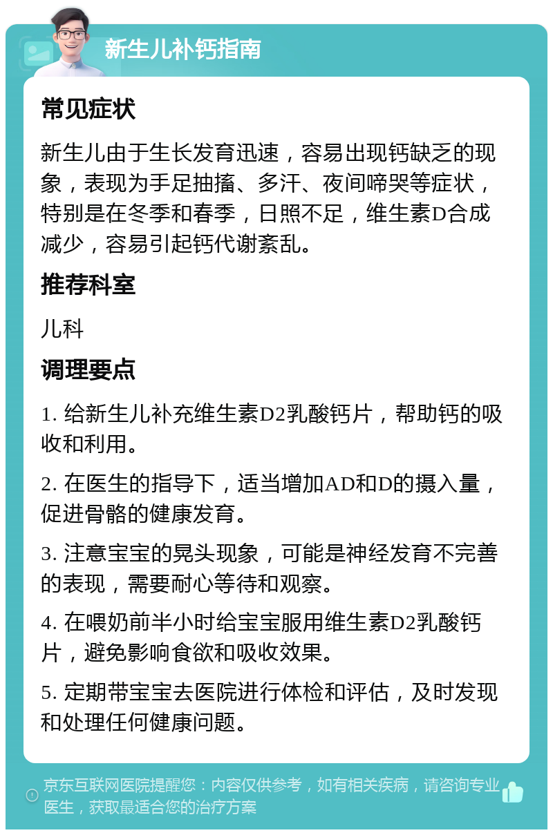 新生儿补钙指南 常见症状 新生儿由于生长发育迅速，容易出现钙缺乏的现象，表现为手足抽搐、多汗、夜间啼哭等症状，特别是在冬季和春季，日照不足，维生素D合成减少，容易引起钙代谢紊乱。 推荐科室 儿科 调理要点 1. 给新生儿补充维生素D2乳酸钙片，帮助钙的吸收和利用。 2. 在医生的指导下，适当增加AD和D的摄入量，促进骨骼的健康发育。 3. 注意宝宝的晃头现象，可能是神经发育不完善的表现，需要耐心等待和观察。 4. 在喂奶前半小时给宝宝服用维生素D2乳酸钙片，避免影响食欲和吸收效果。 5. 定期带宝宝去医院进行体检和评估，及时发现和处理任何健康问题。