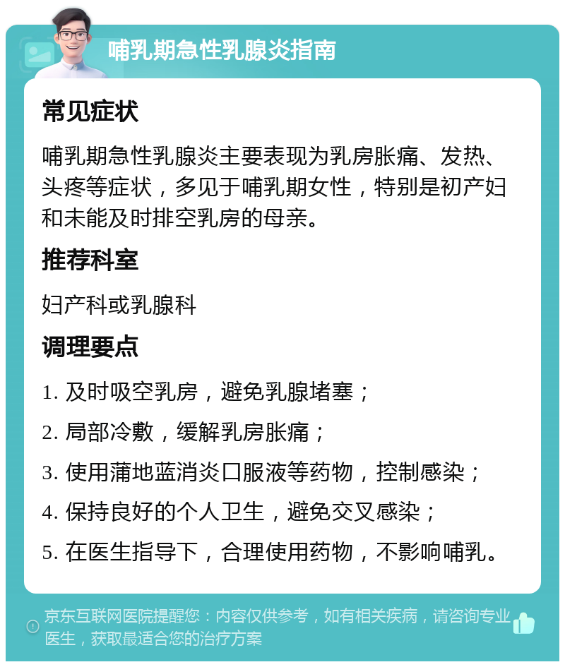 哺乳期急性乳腺炎指南 常见症状 哺乳期急性乳腺炎主要表现为乳房胀痛、发热、头疼等症状，多见于哺乳期女性，特别是初产妇和未能及时排空乳房的母亲。 推荐科室 妇产科或乳腺科 调理要点 1. 及时吸空乳房，避免乳腺堵塞； 2. 局部冷敷，缓解乳房胀痛； 3. 使用蒲地蓝消炎口服液等药物，控制感染； 4. 保持良好的个人卫生，避免交叉感染； 5. 在医生指导下，合理使用药物，不影响哺乳。