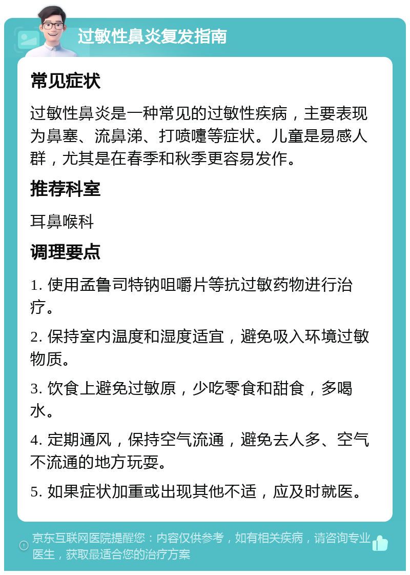 过敏性鼻炎复发指南 常见症状 过敏性鼻炎是一种常见的过敏性疾病，主要表现为鼻塞、流鼻涕、打喷嚏等症状。儿童是易感人群，尤其是在春季和秋季更容易发作。 推荐科室 耳鼻喉科 调理要点 1. 使用孟鲁司特钠咀嚼片等抗过敏药物进行治疗。 2. 保持室内温度和湿度适宜，避免吸入环境过敏物质。 3. 饮食上避免过敏原，少吃零食和甜食，多喝水。 4. 定期通风，保持空气流通，避免去人多、空气不流通的地方玩耍。 5. 如果症状加重或出现其他不适，应及时就医。