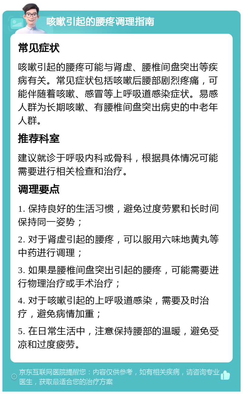 咳嗽引起的腰疼调理指南 常见症状 咳嗽引起的腰疼可能与肾虚、腰椎间盘突出等疾病有关。常见症状包括咳嗽后腰部剧烈疼痛，可能伴随着咳嗽、感冒等上呼吸道感染症状。易感人群为长期咳嗽、有腰椎间盘突出病史的中老年人群。 推荐科室 建议就诊于呼吸内科或骨科，根据具体情况可能需要进行相关检查和治疗。 调理要点 1. 保持良好的生活习惯，避免过度劳累和长时间保持同一姿势； 2. 对于肾虚引起的腰疼，可以服用六味地黄丸等中药进行调理； 3. 如果是腰椎间盘突出引起的腰疼，可能需要进行物理治疗或手术治疗； 4. 对于咳嗽引起的上呼吸道感染，需要及时治疗，避免病情加重； 5. 在日常生活中，注意保持腰部的温暖，避免受凉和过度疲劳。