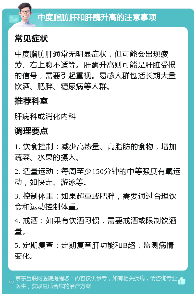 中度脂肪肝和肝酶升高的注意事项 常见症状 中度脂肪肝通常无明显症状，但可能会出现疲劳、右上腹不适等。肝酶升高则可能是肝脏受损的信号，需要引起重视。易感人群包括长期大量饮酒、肥胖、糖尿病等人群。 推荐科室 肝病科或消化内科 调理要点 1. 饮食控制：减少高热量、高脂肪的食物，增加蔬菜、水果的摄入。 2. 适量运动：每周至少150分钟的中等强度有氧运动，如快走、游泳等。 3. 控制体重：如果超重或肥胖，需要通过合理饮食和运动控制体重。 4. 戒酒：如果有饮酒习惯，需要戒酒或限制饮酒量。 5. 定期复查：定期复查肝功能和B超，监测病情变化。